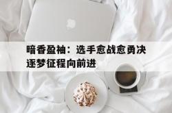 开云体育官网-关于暗香盈袖：选手愈战愈勇决逐梦征程向前进的信息